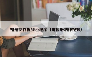 咸阳相册制作视频小程序（用相册制作视频）
